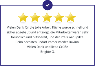 Vielen Dank für die tolle Arbeit, Küche wurde schnell und sicher abgebaut und entsorgt, die Mitarbeiter waren sehr freundlich und hilfsbereit, und der Preis war Spitze.  Beim nächsten Bedarf immer wieder Davino.  Vielen Dank und liebe Grüße Brigitte G.